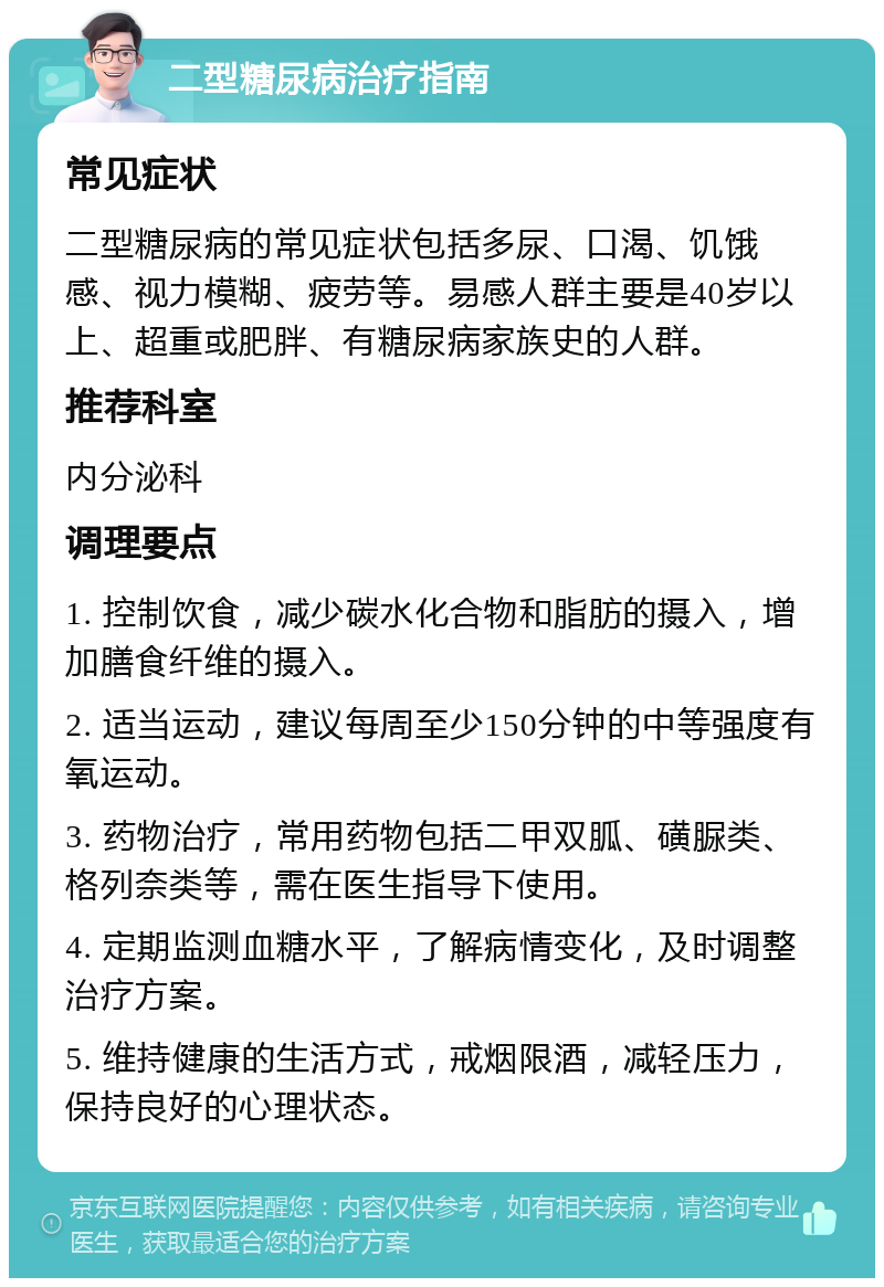 二型糖尿病治疗指南 常见症状 二型糖尿病的常见症状包括多尿、口渴、饥饿感、视力模糊、疲劳等。易感人群主要是40岁以上、超重或肥胖、有糖尿病家族史的人群。 推荐科室 内分泌科 调理要点 1. 控制饮食，减少碳水化合物和脂肪的摄入，增加膳食纤维的摄入。 2. 适当运动，建议每周至少150分钟的中等强度有氧运动。 3. 药物治疗，常用药物包括二甲双胍、磺脲类、格列奈类等，需在医生指导下使用。 4. 定期监测血糖水平，了解病情变化，及时调整治疗方案。 5. 维持健康的生活方式，戒烟限酒，减轻压力，保持良好的心理状态。