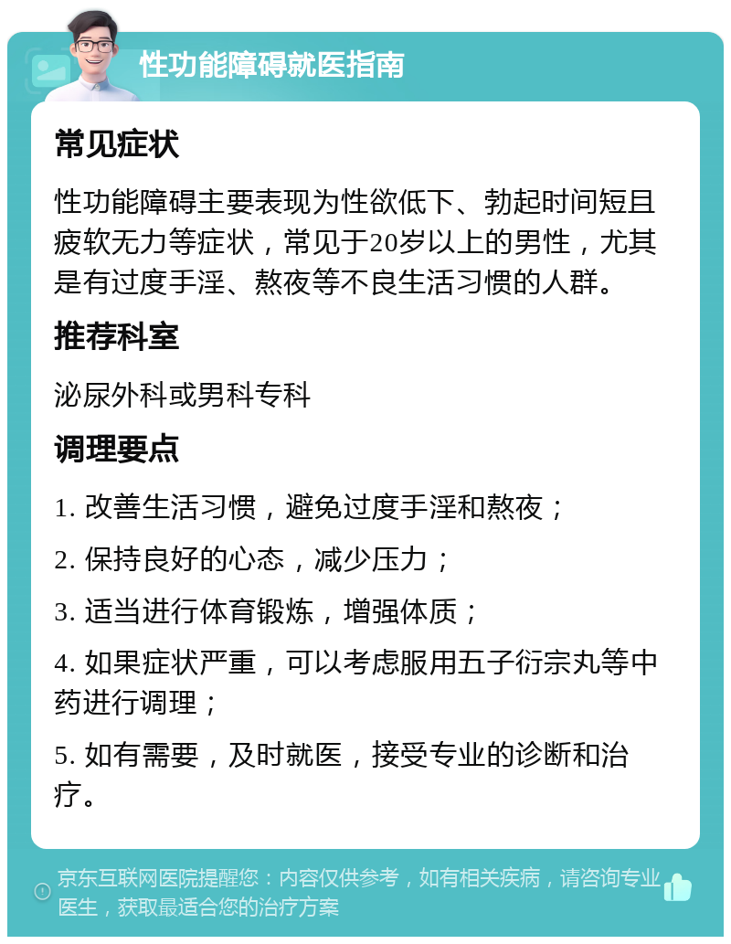 性功能障碍就医指南 常见症状 性功能障碍主要表现为性欲低下、勃起时间短且疲软无力等症状，常见于20岁以上的男性，尤其是有过度手淫、熬夜等不良生活习惯的人群。 推荐科室 泌尿外科或男科专科 调理要点 1. 改善生活习惯，避免过度手淫和熬夜； 2. 保持良好的心态，减少压力； 3. 适当进行体育锻炼，增强体质； 4. 如果症状严重，可以考虑服用五子衍宗丸等中药进行调理； 5. 如有需要，及时就医，接受专业的诊断和治疗。