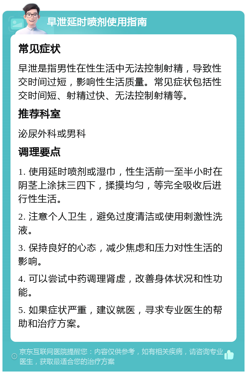 早泄延时喷剂使用指南 常见症状 早泄是指男性在性生活中无法控制射精，导致性交时间过短，影响性生活质量。常见症状包括性交时间短、射精过快、无法控制射精等。 推荐科室 泌尿外科或男科 调理要点 1. 使用延时喷剂或湿巾，性生活前一至半小时在阴茎上涂抹三四下，揉摸均匀，等完全吸收后进行性生活。 2. 注意个人卫生，避免过度清洁或使用刺激性洗液。 3. 保持良好的心态，减少焦虑和压力对性生活的影响。 4. 可以尝试中药调理肾虚，改善身体状况和性功能。 5. 如果症状严重，建议就医，寻求专业医生的帮助和治疗方案。