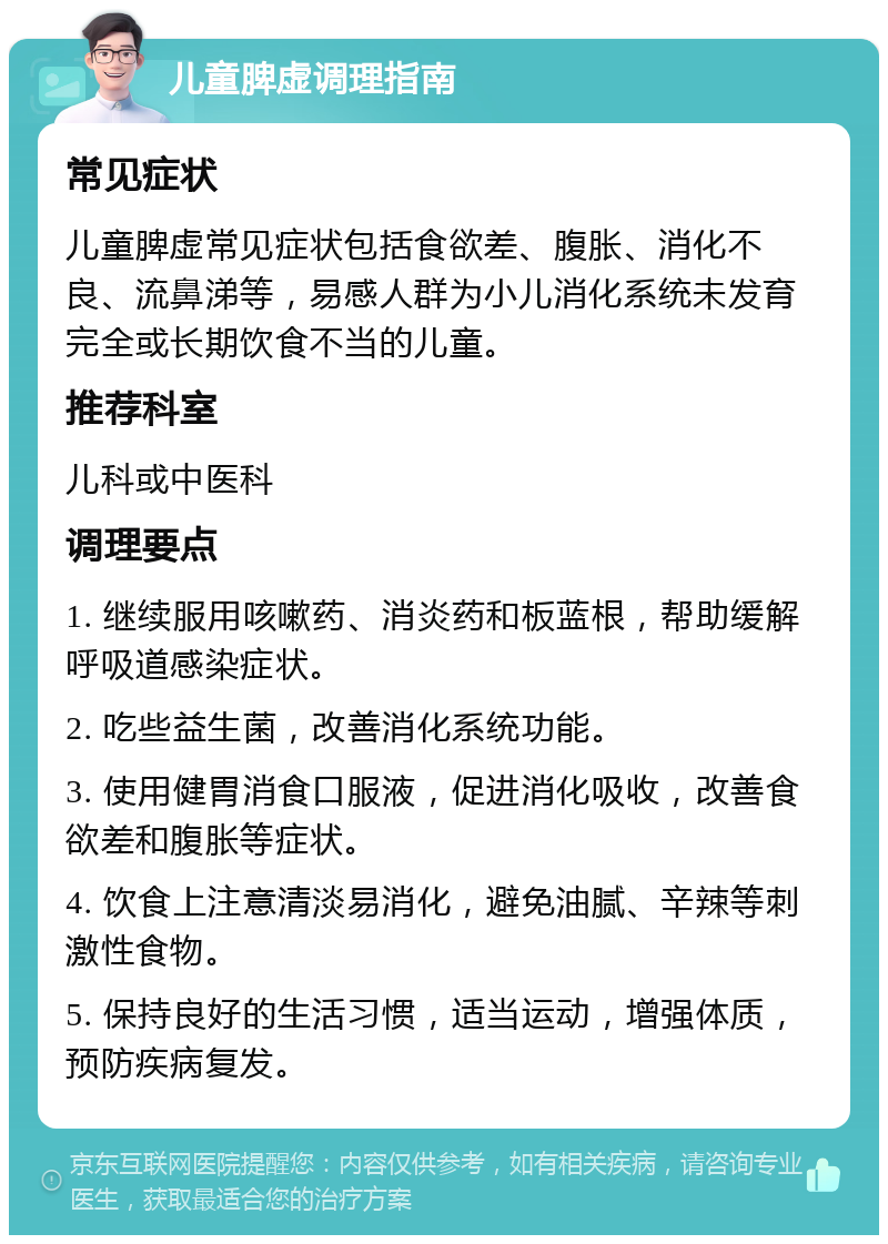 儿童脾虚调理指南 常见症状 儿童脾虚常见症状包括食欲差、腹胀、消化不良、流鼻涕等，易感人群为小儿消化系统未发育完全或长期饮食不当的儿童。 推荐科室 儿科或中医科 调理要点 1. 继续服用咳嗽药、消炎药和板蓝根，帮助缓解呼吸道感染症状。 2. 吃些益生菌，改善消化系统功能。 3. 使用健胃消食口服液，促进消化吸收，改善食欲差和腹胀等症状。 4. 饮食上注意清淡易消化，避免油腻、辛辣等刺激性食物。 5. 保持良好的生活习惯，适当运动，增强体质，预防疾病复发。