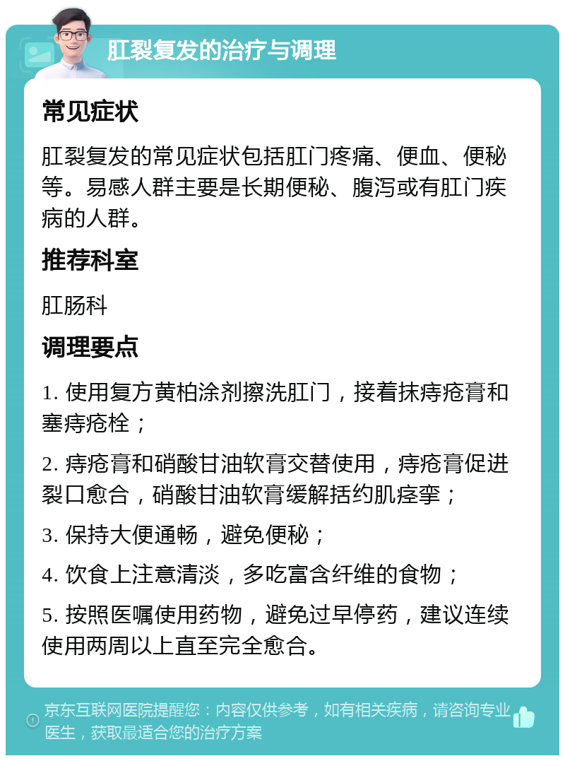 肛裂复发的治疗与调理 常见症状 肛裂复发的常见症状包括肛门疼痛、便血、便秘等。易感人群主要是长期便秘、腹泻或有肛门疾病的人群。 推荐科室 肛肠科 调理要点 1. 使用复方黄柏涂剂擦洗肛门，接着抹痔疮膏和塞痔疮栓； 2. 痔疮膏和硝酸甘油软膏交替使用，痔疮膏促进裂口愈合，硝酸甘油软膏缓解括约肌痉挛； 3. 保持大便通畅，避免便秘； 4. 饮食上注意清淡，多吃富含纤维的食物； 5. 按照医嘱使用药物，避免过早停药，建议连续使用两周以上直至完全愈合。