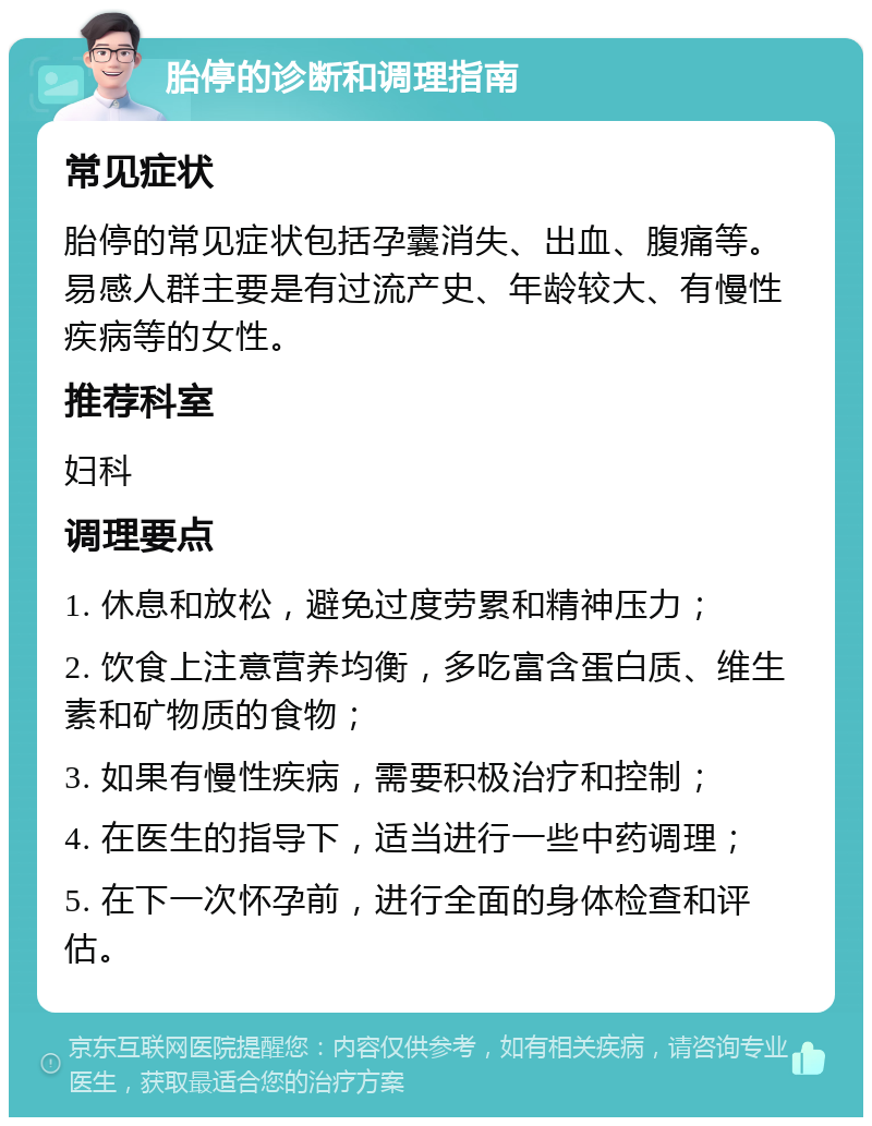 胎停的诊断和调理指南 常见症状 胎停的常见症状包括孕囊消失、出血、腹痛等。易感人群主要是有过流产史、年龄较大、有慢性疾病等的女性。 推荐科室 妇科 调理要点 1. 休息和放松，避免过度劳累和精神压力； 2. 饮食上注意营养均衡，多吃富含蛋白质、维生素和矿物质的食物； 3. 如果有慢性疾病，需要积极治疗和控制； 4. 在医生的指导下，适当进行一些中药调理； 5. 在下一次怀孕前，进行全面的身体检查和评估。