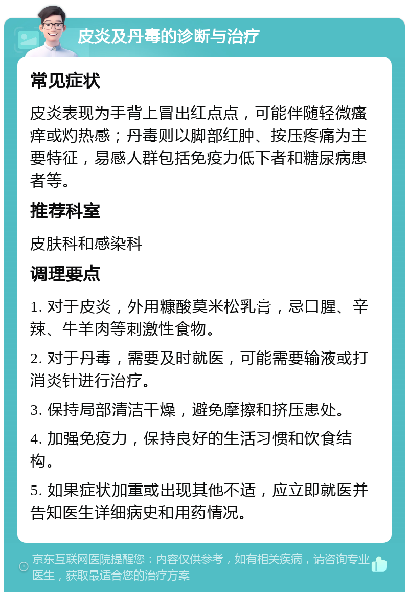 皮炎及丹毒的诊断与治疗 常见症状 皮炎表现为手背上冒出红点点，可能伴随轻微瘙痒或灼热感；丹毒则以脚部红肿、按压疼痛为主要特征，易感人群包括免疫力低下者和糖尿病患者等。 推荐科室 皮肤科和感染科 调理要点 1. 对于皮炎，外用糠酸莫米松乳膏，忌口腥、辛辣、牛羊肉等刺激性食物。 2. 对于丹毒，需要及时就医，可能需要输液或打消炎针进行治疗。 3. 保持局部清洁干燥，避免摩擦和挤压患处。 4. 加强免疫力，保持良好的生活习惯和饮食结构。 5. 如果症状加重或出现其他不适，应立即就医并告知医生详细病史和用药情况。