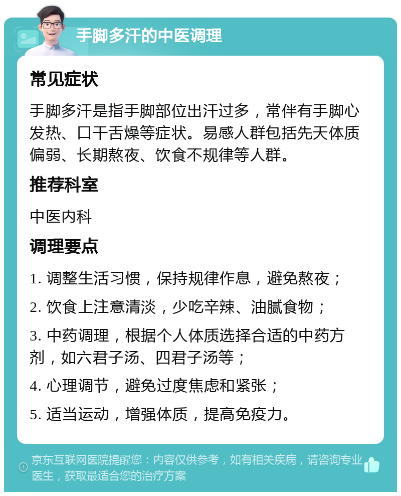 手脚多汗的中医调理 常见症状 手脚多汗是指手脚部位出汗过多，常伴有手脚心发热、口干舌燥等症状。易感人群包括先天体质偏弱、长期熬夜、饮食不规律等人群。 推荐科室 中医内科 调理要点 1. 调整生活习惯，保持规律作息，避免熬夜； 2. 饮食上注意清淡，少吃辛辣、油腻食物； 3. 中药调理，根据个人体质选择合适的中药方剂，如六君子汤、四君子汤等； 4. 心理调节，避免过度焦虑和紧张； 5. 适当运动，增强体质，提高免疫力。