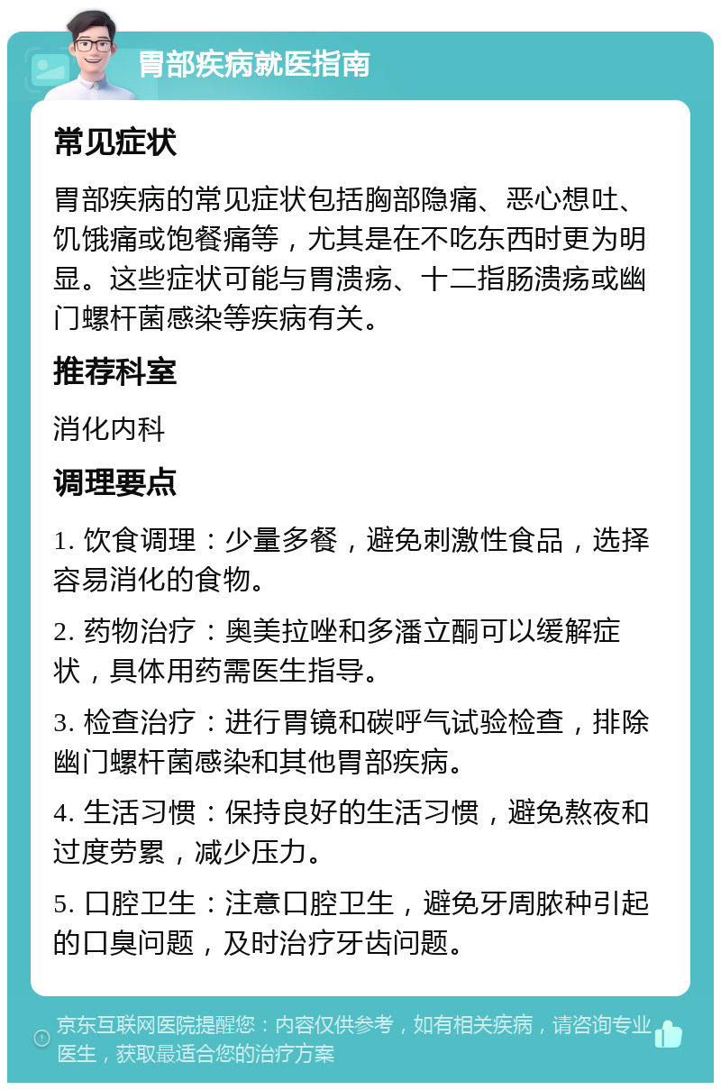 胃部疾病就医指南 常见症状 胃部疾病的常见症状包括胸部隐痛、恶心想吐、饥饿痛或饱餐痛等，尤其是在不吃东西时更为明显。这些症状可能与胃溃疡、十二指肠溃疡或幽门螺杆菌感染等疾病有关。 推荐科室 消化内科 调理要点 1. 饮食调理：少量多餐，避免刺激性食品，选择容易消化的食物。 2. 药物治疗：奥美拉唑和多潘立酮可以缓解症状，具体用药需医生指导。 3. 检查治疗：进行胃镜和碳呼气试验检查，排除幽门螺杆菌感染和其他胃部疾病。 4. 生活习惯：保持良好的生活习惯，避免熬夜和过度劳累，减少压力。 5. 口腔卫生：注意口腔卫生，避免牙周脓种引起的口臭问题，及时治疗牙齿问题。