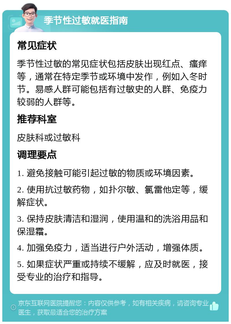 季节性过敏就医指南 常见症状 季节性过敏的常见症状包括皮肤出现红点、瘙痒等，通常在特定季节或环境中发作，例如入冬时节。易感人群可能包括有过敏史的人群、免疫力较弱的人群等。 推荐科室 皮肤科或过敏科 调理要点 1. 避免接触可能引起过敏的物质或环境因素。 2. 使用抗过敏药物，如扑尔敏、氯雷他定等，缓解症状。 3. 保持皮肤清洁和湿润，使用温和的洗浴用品和保湿霜。 4. 加强免疫力，适当进行户外活动，增强体质。 5. 如果症状严重或持续不缓解，应及时就医，接受专业的治疗和指导。