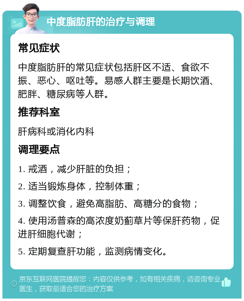 中度脂肪肝的治疗与调理 常见症状 中度脂肪肝的常见症状包括肝区不适、食欲不振、恶心、呕吐等。易感人群主要是长期饮酒、肥胖、糖尿病等人群。 推荐科室 肝病科或消化内科 调理要点 1. 戒酒，减少肝脏的负担； 2. 适当锻炼身体，控制体重； 3. 调整饮食，避免高脂肪、高糖分的食物； 4. 使用汤普森的高浓度奶蓟草片等保肝药物，促进肝细胞代谢； 5. 定期复查肝功能，监测病情变化。