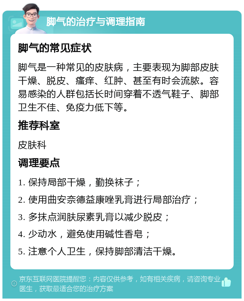 脚气的治疗与调理指南 脚气的常见症状 脚气是一种常见的皮肤病，主要表现为脚部皮肤干燥、脱皮、瘙痒、红肿、甚至有时会流脓。容易感染的人群包括长时间穿着不透气鞋子、脚部卫生不佳、免疫力低下等。 推荐科室 皮肤科 调理要点 1. 保持局部干燥，勤换袜子； 2. 使用曲安奈德益康唑乳膏进行局部治疗； 3. 多抹点润肤尿素乳膏以减少脱皮； 4. 少动水，避免使用碱性香皂； 5. 注意个人卫生，保持脚部清洁干燥。