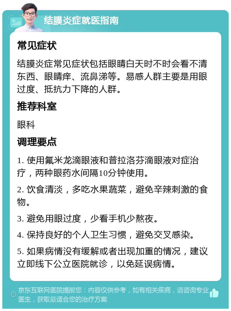 结膜炎症就医指南 常见症状 结膜炎症常见症状包括眼睛白天时不时会看不清东西、眼睛痒、流鼻涕等。易感人群主要是用眼过度、抵抗力下降的人群。 推荐科室 眼科 调理要点 1. 使用氟米龙滴眼液和普拉洛芬滴眼液对症治疗，两种眼药水间隔10分钟使用。 2. 饮食清淡，多吃水果蔬菜，避免辛辣刺激的食物。 3. 避免用眼过度，少看手机少熬夜。 4. 保持良好的个人卫生习惯，避免交叉感染。 5. 如果病情没有缓解或者出现加重的情况，建议立即线下公立医院就诊，以免延误病情。