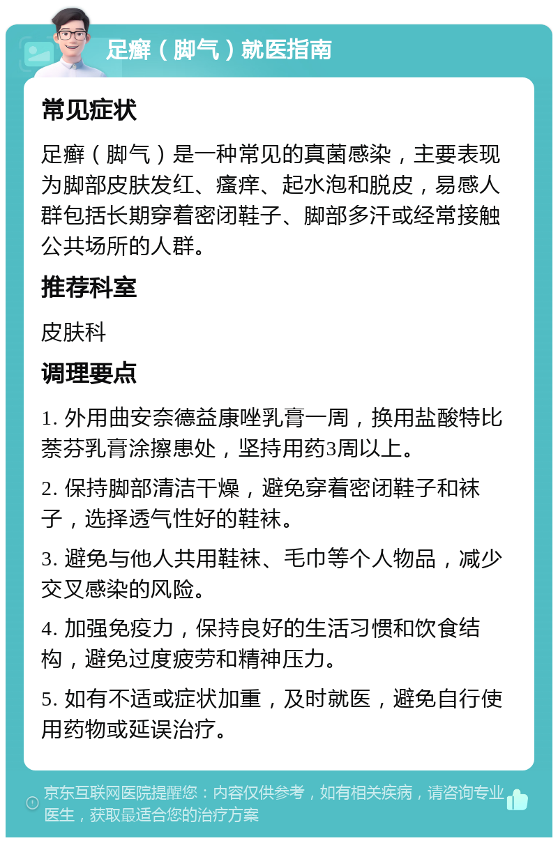 足癣（脚气）就医指南 常见症状 足癣（脚气）是一种常见的真菌感染，主要表现为脚部皮肤发红、瘙痒、起水泡和脱皮，易感人群包括长期穿着密闭鞋子、脚部多汗或经常接触公共场所的人群。 推荐科室 皮肤科 调理要点 1. 外用曲安奈德益康唑乳膏一周，换用盐酸特比萘芬乳膏涂擦患处，坚持用药3周以上。 2. 保持脚部清洁干燥，避免穿着密闭鞋子和袜子，选择透气性好的鞋袜。 3. 避免与他人共用鞋袜、毛巾等个人物品，减少交叉感染的风险。 4. 加强免疫力，保持良好的生活习惯和饮食结构，避免过度疲劳和精神压力。 5. 如有不适或症状加重，及时就医，避免自行使用药物或延误治疗。