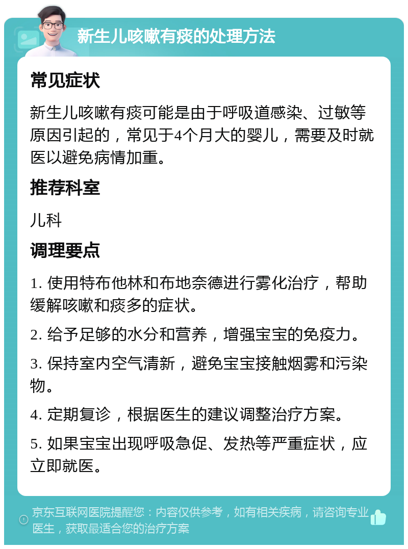 新生儿咳嗽有痰的处理方法 常见症状 新生儿咳嗽有痰可能是由于呼吸道感染、过敏等原因引起的，常见于4个月大的婴儿，需要及时就医以避免病情加重。 推荐科室 儿科 调理要点 1. 使用特布他林和布地奈德进行雾化治疗，帮助缓解咳嗽和痰多的症状。 2. 给予足够的水分和营养，增强宝宝的免疫力。 3. 保持室内空气清新，避免宝宝接触烟雾和污染物。 4. 定期复诊，根据医生的建议调整治疗方案。 5. 如果宝宝出现呼吸急促、发热等严重症状，应立即就医。