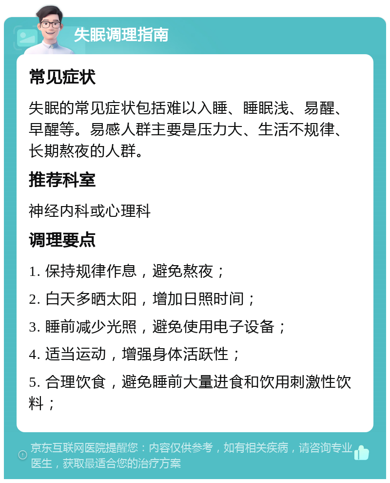 失眠调理指南 常见症状 失眠的常见症状包括难以入睡、睡眠浅、易醒、早醒等。易感人群主要是压力大、生活不规律、长期熬夜的人群。 推荐科室 神经内科或心理科 调理要点 1. 保持规律作息，避免熬夜； 2. 白天多晒太阳，增加日照时间； 3. 睡前减少光照，避免使用电子设备； 4. 适当运动，增强身体活跃性； 5. 合理饮食，避免睡前大量进食和饮用刺激性饮料；