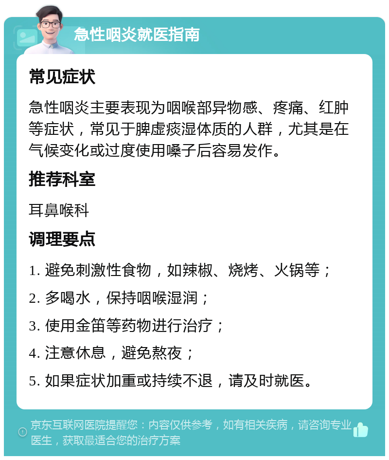 急性咽炎就医指南 常见症状 急性咽炎主要表现为咽喉部异物感、疼痛、红肿等症状，常见于脾虚痰湿体质的人群，尤其是在气候变化或过度使用嗓子后容易发作。 推荐科室 耳鼻喉科 调理要点 1. 避免刺激性食物，如辣椒、烧烤、火锅等； 2. 多喝水，保持咽喉湿润； 3. 使用金笛等药物进行治疗； 4. 注意休息，避免熬夜； 5. 如果症状加重或持续不退，请及时就医。