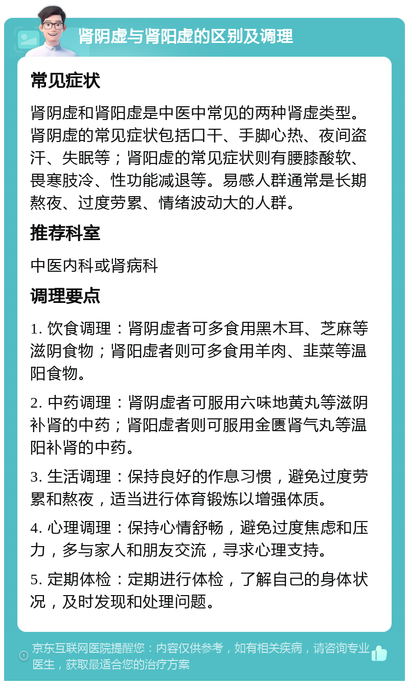 肾阴虚与肾阳虚的区别及调理 常见症状 肾阴虚和肾阳虚是中医中常见的两种肾虚类型。肾阴虚的常见症状包括口干、手脚心热、夜间盗汗、失眠等；肾阳虚的常见症状则有腰膝酸软、畏寒肢冷、性功能减退等。易感人群通常是长期熬夜、过度劳累、情绪波动大的人群。 推荐科室 中医内科或肾病科 调理要点 1. 饮食调理：肾阴虚者可多食用黑木耳、芝麻等滋阴食物；肾阳虚者则可多食用羊肉、韭菜等温阳食物。 2. 中药调理：肾阴虚者可服用六味地黄丸等滋阴补肾的中药；肾阳虚者则可服用金匮肾气丸等温阳补肾的中药。 3. 生活调理：保持良好的作息习惯，避免过度劳累和熬夜，适当进行体育锻炼以增强体质。 4. 心理调理：保持心情舒畅，避免过度焦虑和压力，多与家人和朋友交流，寻求心理支持。 5. 定期体检：定期进行体检，了解自己的身体状况，及时发现和处理问题。