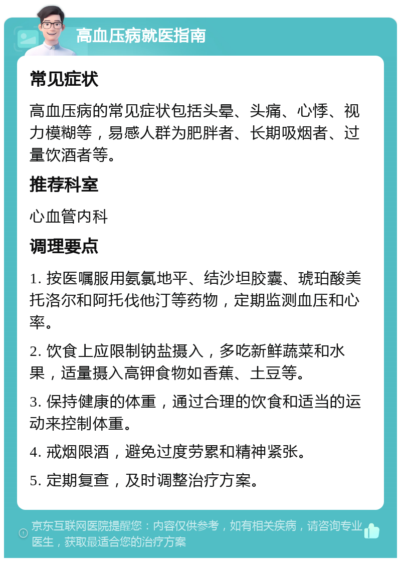 高血压病就医指南 常见症状 高血压病的常见症状包括头晕、头痛、心悸、视力模糊等，易感人群为肥胖者、长期吸烟者、过量饮酒者等。 推荐科室 心血管内科 调理要点 1. 按医嘱服用氨氯地平、结沙坦胶囊、琥珀酸美托洛尔和阿托伐他汀等药物，定期监测血压和心率。 2. 饮食上应限制钠盐摄入，多吃新鲜蔬菜和水果，适量摄入高钾食物如香蕉、土豆等。 3. 保持健康的体重，通过合理的饮食和适当的运动来控制体重。 4. 戒烟限酒，避免过度劳累和精神紧张。 5. 定期复查，及时调整治疗方案。