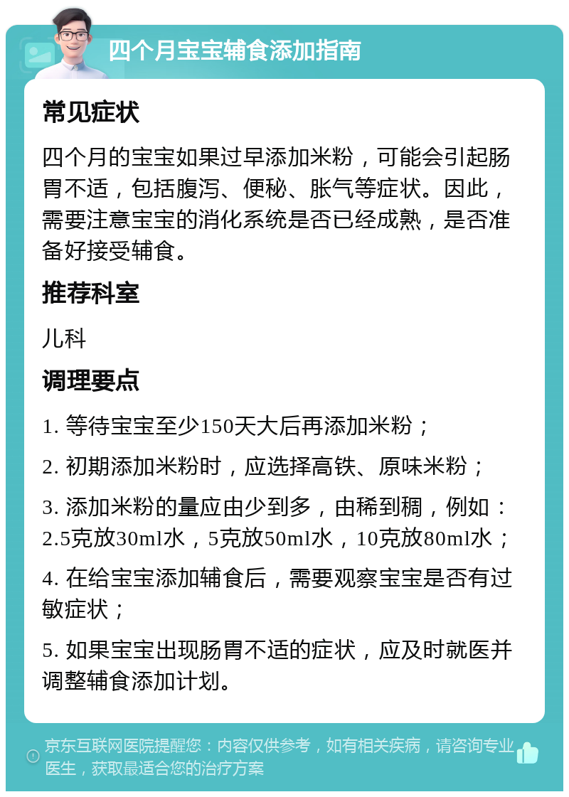 四个月宝宝辅食添加指南 常见症状 四个月的宝宝如果过早添加米粉，可能会引起肠胃不适，包括腹泻、便秘、胀气等症状。因此，需要注意宝宝的消化系统是否已经成熟，是否准备好接受辅食。 推荐科室 儿科 调理要点 1. 等待宝宝至少150天大后再添加米粉； 2. 初期添加米粉时，应选择高铁、原味米粉； 3. 添加米粉的量应由少到多，由稀到稠，例如：2.5克放30ml水，5克放50ml水，10克放80ml水； 4. 在给宝宝添加辅食后，需要观察宝宝是否有过敏症状； 5. 如果宝宝出现肠胃不适的症状，应及时就医并调整辅食添加计划。