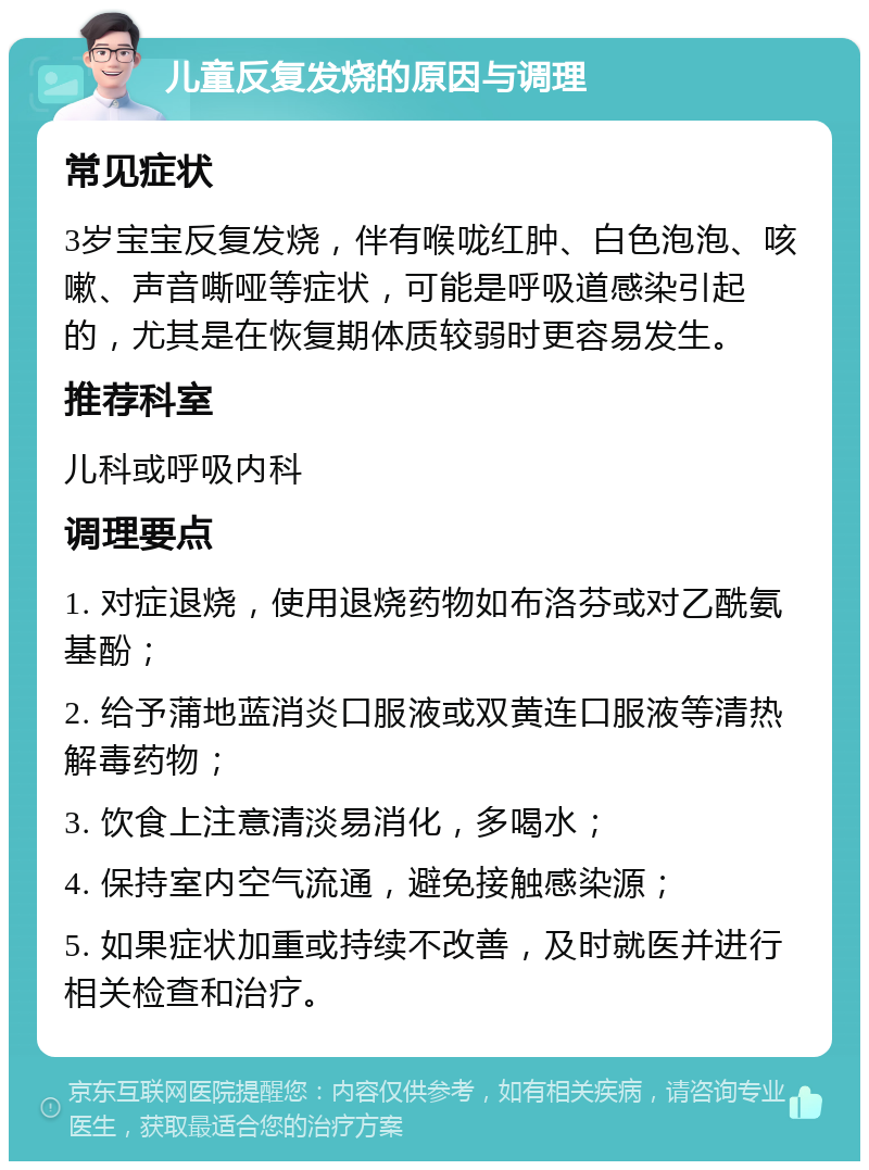 儿童反复发烧的原因与调理 常见症状 3岁宝宝反复发烧，伴有喉咙红肿、白色泡泡、咳嗽、声音嘶哑等症状，可能是呼吸道感染引起的，尤其是在恢复期体质较弱时更容易发生。 推荐科室 儿科或呼吸内科 调理要点 1. 对症退烧，使用退烧药物如布洛芬或对乙酰氨基酚； 2. 给予蒲地蓝消炎口服液或双黄连口服液等清热解毒药物； 3. 饮食上注意清淡易消化，多喝水； 4. 保持室内空气流通，避免接触感染源； 5. 如果症状加重或持续不改善，及时就医并进行相关检查和治疗。