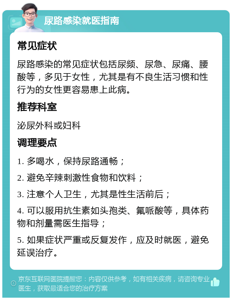 尿路感染就医指南 常见症状 尿路感染的常见症状包括尿频、尿急、尿痛、腰酸等，多见于女性，尤其是有不良生活习惯和性行为的女性更容易患上此病。 推荐科室 泌尿外科或妇科 调理要点 1. 多喝水，保持尿路通畅； 2. 避免辛辣刺激性食物和饮料； 3. 注意个人卫生，尤其是性生活前后； 4. 可以服用抗生素如头孢类、氟哌酸等，具体药物和剂量需医生指导； 5. 如果症状严重或反复发作，应及时就医，避免延误治疗。