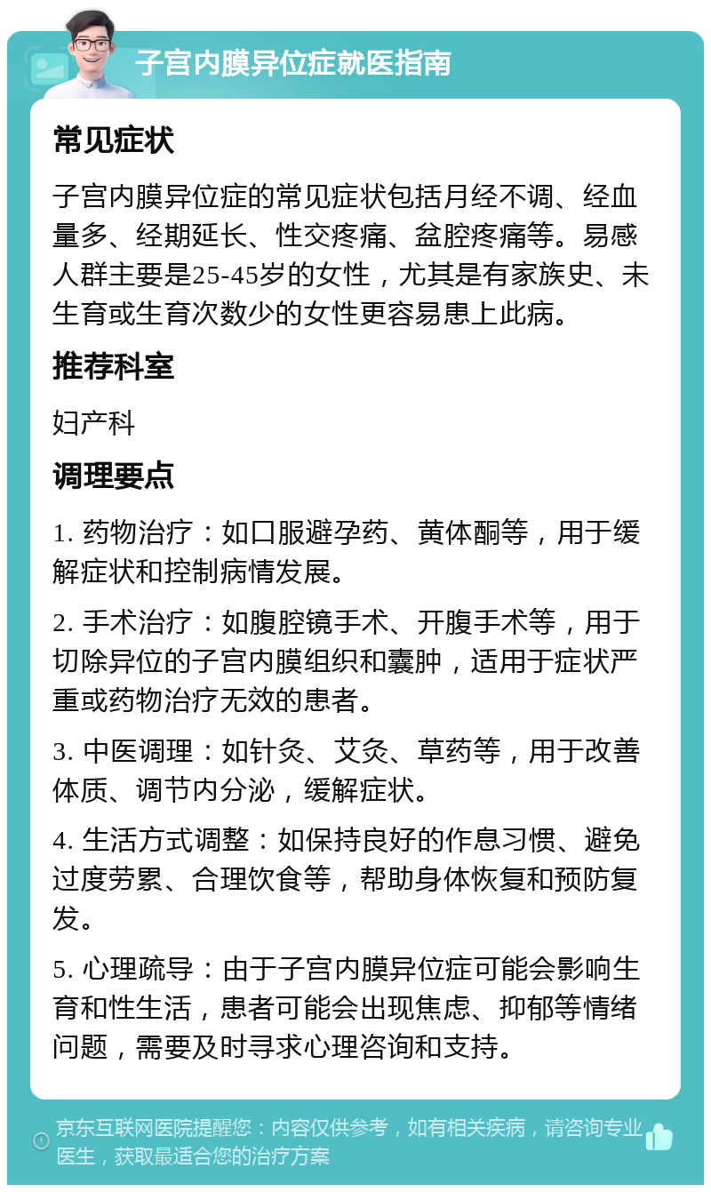 子宫内膜异位症就医指南 常见症状 子宫内膜异位症的常见症状包括月经不调、经血量多、经期延长、性交疼痛、盆腔疼痛等。易感人群主要是25-45岁的女性，尤其是有家族史、未生育或生育次数少的女性更容易患上此病。 推荐科室 妇产科 调理要点 1. 药物治疗：如口服避孕药、黄体酮等，用于缓解症状和控制病情发展。 2. 手术治疗：如腹腔镜手术、开腹手术等，用于切除异位的子宫内膜组织和囊肿，适用于症状严重或药物治疗无效的患者。 3. 中医调理：如针灸、艾灸、草药等，用于改善体质、调节内分泌，缓解症状。 4. 生活方式调整：如保持良好的作息习惯、避免过度劳累、合理饮食等，帮助身体恢复和预防复发。 5. 心理疏导：由于子宫内膜异位症可能会影响生育和性生活，患者可能会出现焦虑、抑郁等情绪问题，需要及时寻求心理咨询和支持。