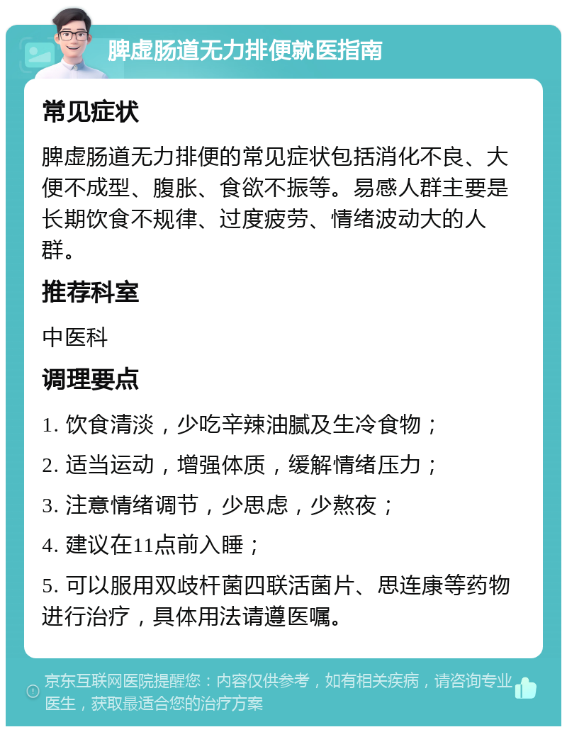 脾虚肠道无力排便就医指南 常见症状 脾虚肠道无力排便的常见症状包括消化不良、大便不成型、腹胀、食欲不振等。易感人群主要是长期饮食不规律、过度疲劳、情绪波动大的人群。 推荐科室 中医科 调理要点 1. 饮食清淡，少吃辛辣油腻及生冷食物； 2. 适当运动，增强体质，缓解情绪压力； 3. 注意情绪调节，少思虑，少熬夜； 4. 建议在11点前入睡； 5. 可以服用双歧杆菌四联活菌片、思连康等药物进行治疗，具体用法请遵医嘱。