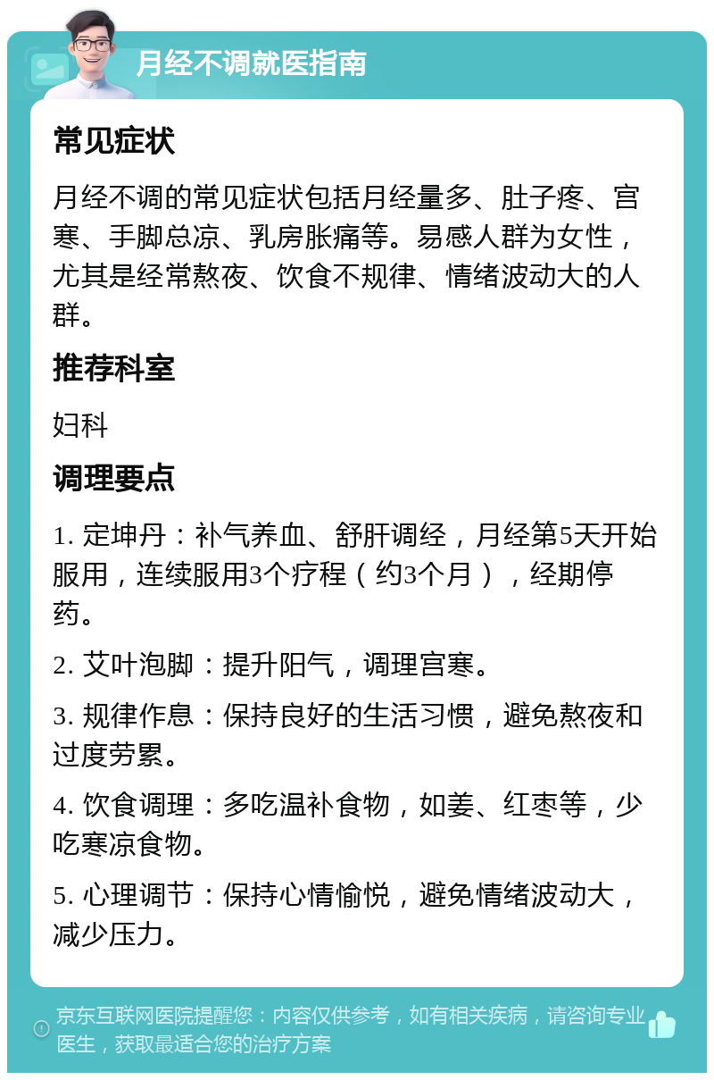 月经不调就医指南 常见症状 月经不调的常见症状包括月经量多、肚子疼、宫寒、手脚总凉、乳房胀痛等。易感人群为女性，尤其是经常熬夜、饮食不规律、情绪波动大的人群。 推荐科室 妇科 调理要点 1. 定坤丹：补气养血、舒肝调经，月经第5天开始服用，连续服用3个疗程（约3个月），经期停药。 2. 艾叶泡脚：提升阳气，调理宫寒。 3. 规律作息：保持良好的生活习惯，避免熬夜和过度劳累。 4. 饮食调理：多吃温补食物，如姜、红枣等，少吃寒凉食物。 5. 心理调节：保持心情愉悦，避免情绪波动大，减少压力。