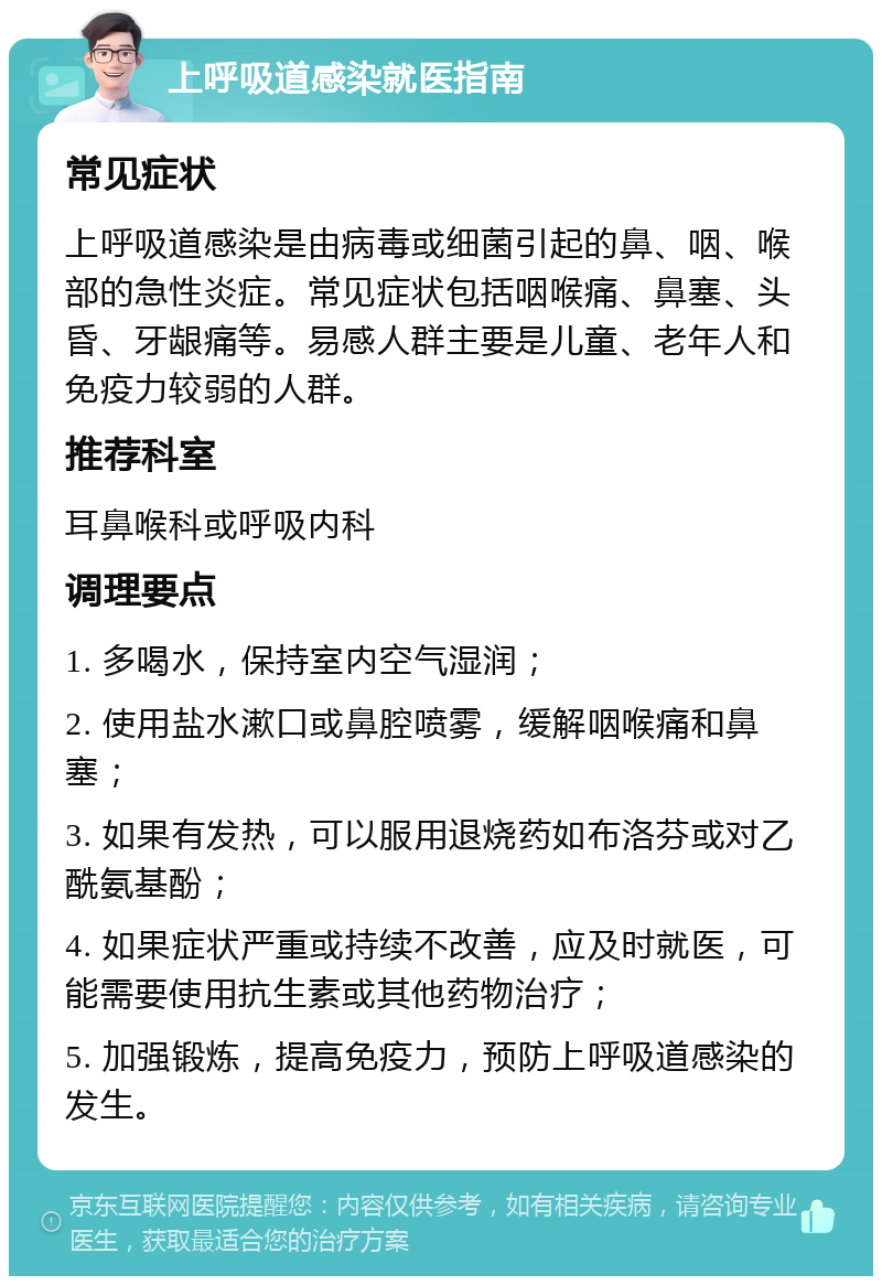 上呼吸道感染就医指南 常见症状 上呼吸道感染是由病毒或细菌引起的鼻、咽、喉部的急性炎症。常见症状包括咽喉痛、鼻塞、头昏、牙龈痛等。易感人群主要是儿童、老年人和免疫力较弱的人群。 推荐科室 耳鼻喉科或呼吸内科 调理要点 1. 多喝水，保持室内空气湿润； 2. 使用盐水漱口或鼻腔喷雾，缓解咽喉痛和鼻塞； 3. 如果有发热，可以服用退烧药如布洛芬或对乙酰氨基酚； 4. 如果症状严重或持续不改善，应及时就医，可能需要使用抗生素或其他药物治疗； 5. 加强锻炼，提高免疫力，预防上呼吸道感染的发生。