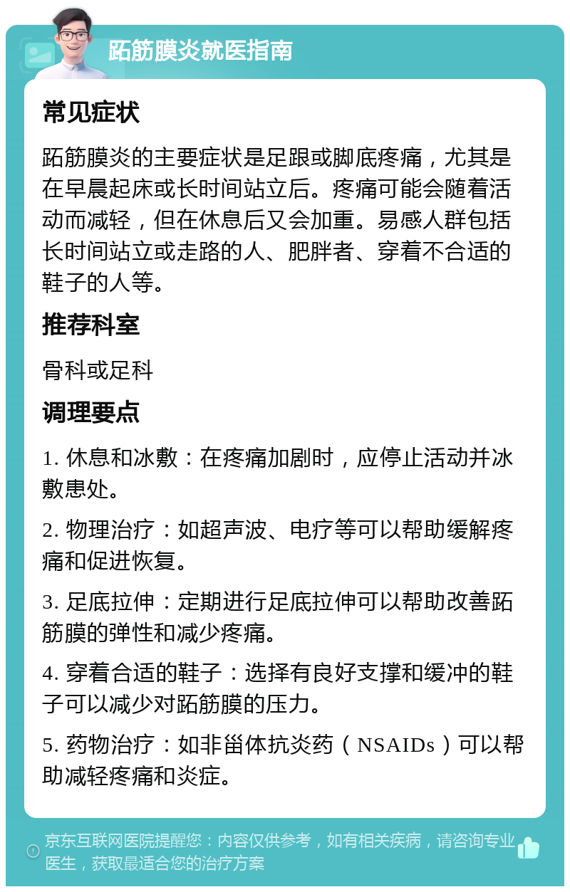 跖筋膜炎就医指南 常见症状 跖筋膜炎的主要症状是足跟或脚底疼痛，尤其是在早晨起床或长时间站立后。疼痛可能会随着活动而减轻，但在休息后又会加重。易感人群包括长时间站立或走路的人、肥胖者、穿着不合适的鞋子的人等。 推荐科室 骨科或足科 调理要点 1. 休息和冰敷：在疼痛加剧时，应停止活动并冰敷患处。 2. 物理治疗：如超声波、电疗等可以帮助缓解疼痛和促进恢复。 3. 足底拉伸：定期进行足底拉伸可以帮助改善跖筋膜的弹性和减少疼痛。 4. 穿着合适的鞋子：选择有良好支撑和缓冲的鞋子可以减少对跖筋膜的压力。 5. 药物治疗：如非甾体抗炎药（NSAIDs）可以帮助减轻疼痛和炎症。