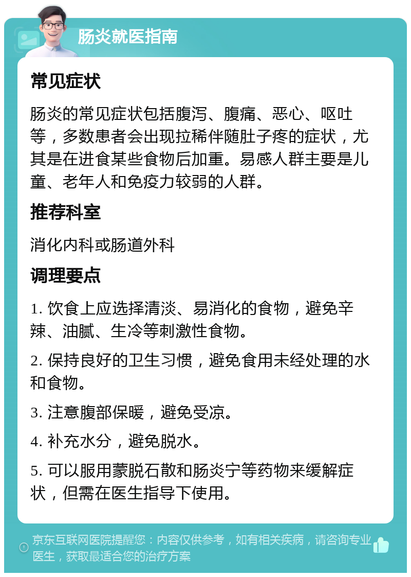 肠炎就医指南 常见症状 肠炎的常见症状包括腹泻、腹痛、恶心、呕吐等，多数患者会出现拉稀伴随肚子疼的症状，尤其是在进食某些食物后加重。易感人群主要是儿童、老年人和免疫力较弱的人群。 推荐科室 消化内科或肠道外科 调理要点 1. 饮食上应选择清淡、易消化的食物，避免辛辣、油腻、生冷等刺激性食物。 2. 保持良好的卫生习惯，避免食用未经处理的水和食物。 3. 注意腹部保暖，避免受凉。 4. 补充水分，避免脱水。 5. 可以服用蒙脱石散和肠炎宁等药物来缓解症状，但需在医生指导下使用。