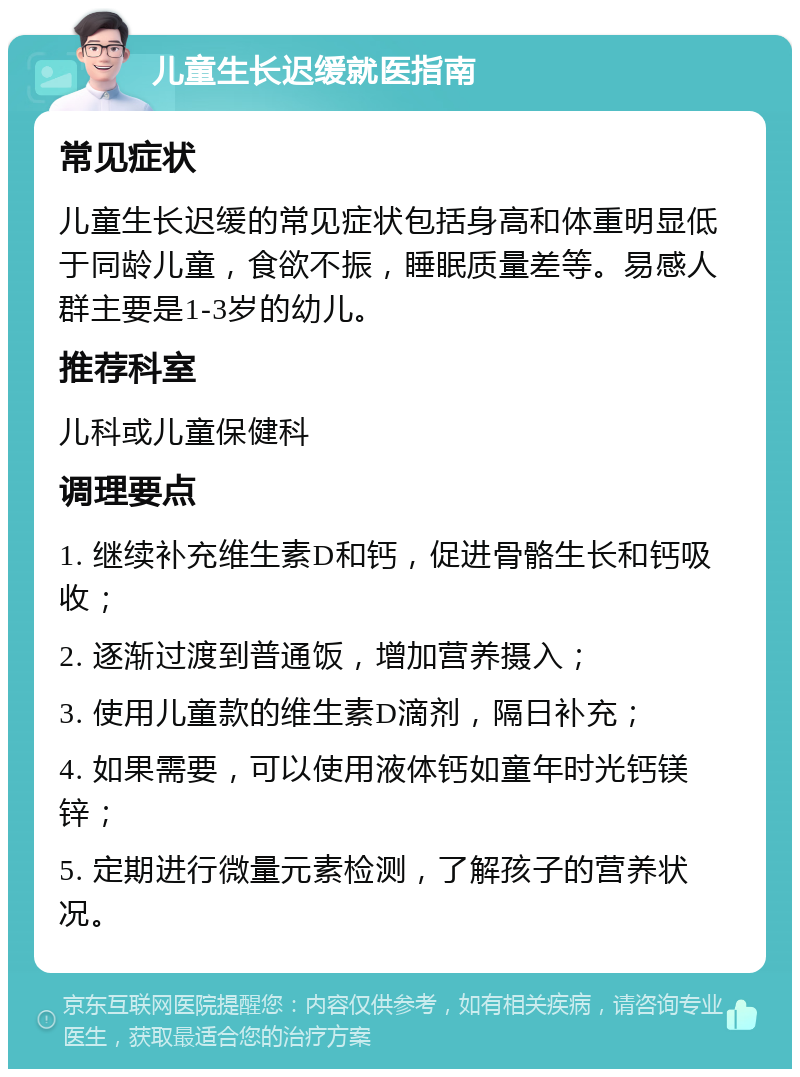 儿童生长迟缓就医指南 常见症状 儿童生长迟缓的常见症状包括身高和体重明显低于同龄儿童，食欲不振，睡眠质量差等。易感人群主要是1-3岁的幼儿。 推荐科室 儿科或儿童保健科 调理要点 1. 继续补充维生素D和钙，促进骨骼生长和钙吸收； 2. 逐渐过渡到普通饭，增加营养摄入； 3. 使用儿童款的维生素D滴剂，隔日补充； 4. 如果需要，可以使用液体钙如童年时光钙镁锌； 5. 定期进行微量元素检测，了解孩子的营养状况。