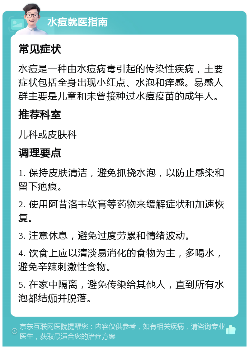 水痘就医指南 常见症状 水痘是一种由水痘病毒引起的传染性疾病，主要症状包括全身出现小红点、水泡和痒感。易感人群主要是儿童和未曾接种过水痘疫苗的成年人。 推荐科室 儿科或皮肤科 调理要点 1. 保持皮肤清洁，避免抓挠水泡，以防止感染和留下疤痕。 2. 使用阿昔洛韦软膏等药物来缓解症状和加速恢复。 3. 注意休息，避免过度劳累和情绪波动。 4. 饮食上应以清淡易消化的食物为主，多喝水，避免辛辣刺激性食物。 5. 在家中隔离，避免传染给其他人，直到所有水泡都结痂并脱落。