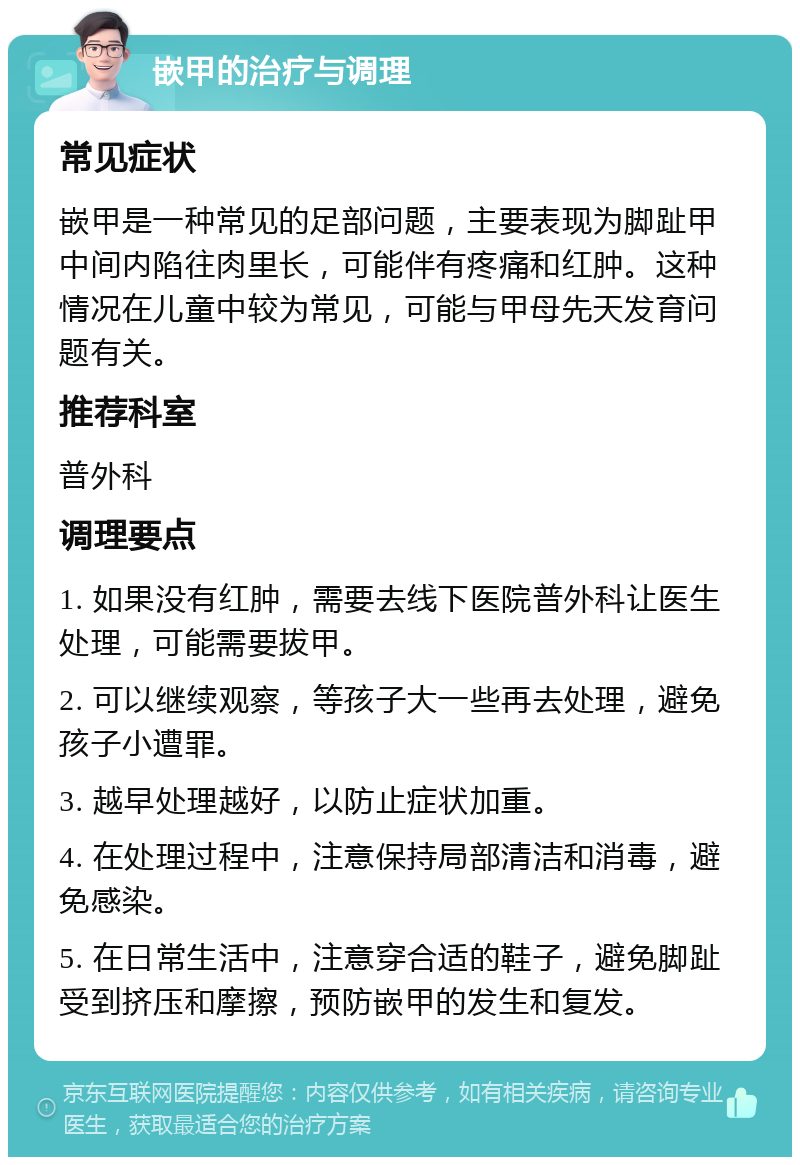 嵌甲的治疗与调理 常见症状 嵌甲是一种常见的足部问题，主要表现为脚趾甲中间内陷往肉里长，可能伴有疼痛和红肿。这种情况在儿童中较为常见，可能与甲母先天发育问题有关。 推荐科室 普外科 调理要点 1. 如果没有红肿，需要去线下医院普外科让医生处理，可能需要拔甲。 2. 可以继续观察，等孩子大一些再去处理，避免孩子小遭罪。 3. 越早处理越好，以防止症状加重。 4. 在处理过程中，注意保持局部清洁和消毒，避免感染。 5. 在日常生活中，注意穿合适的鞋子，避免脚趾受到挤压和摩擦，预防嵌甲的发生和复发。