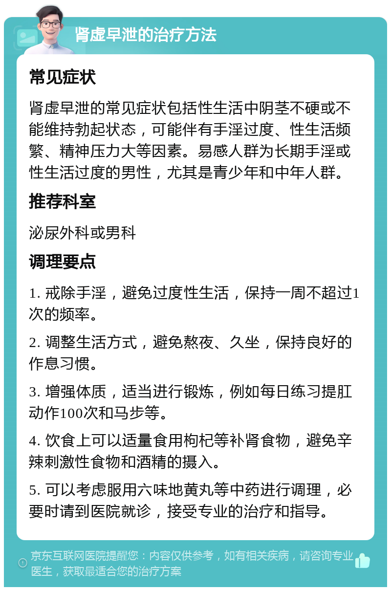 肾虚早泄的治疗方法 常见症状 肾虚早泄的常见症状包括性生活中阴茎不硬或不能维持勃起状态，可能伴有手淫过度、性生活频繁、精神压力大等因素。易感人群为长期手淫或性生活过度的男性，尤其是青少年和中年人群。 推荐科室 泌尿外科或男科 调理要点 1. 戒除手淫，避免过度性生活，保持一周不超过1次的频率。 2. 调整生活方式，避免熬夜、久坐，保持良好的作息习惯。 3. 增强体质，适当进行锻炼，例如每日练习提肛动作100次和马步等。 4. 饮食上可以适量食用枸杞等补肾食物，避免辛辣刺激性食物和酒精的摄入。 5. 可以考虑服用六味地黄丸等中药进行调理，必要时请到医院就诊，接受专业的治疗和指导。