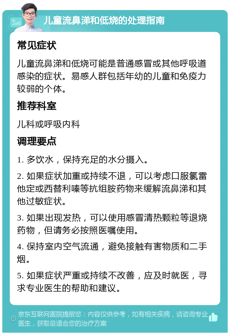 儿童流鼻涕和低烧的处理指南 常见症状 儿童流鼻涕和低烧可能是普通感冒或其他呼吸道感染的症状。易感人群包括年幼的儿童和免疫力较弱的个体。 推荐科室 儿科或呼吸内科 调理要点 1. 多饮水，保持充足的水分摄入。 2. 如果症状加重或持续不退，可以考虑口服氯雷他定或西替利嗪等抗组胺药物来缓解流鼻涕和其他过敏症状。 3. 如果出现发热，可以使用感冒清热颗粒等退烧药物，但请务必按照医嘱使用。 4. 保持室内空气流通，避免接触有害物质和二手烟。 5. 如果症状严重或持续不改善，应及时就医，寻求专业医生的帮助和建议。