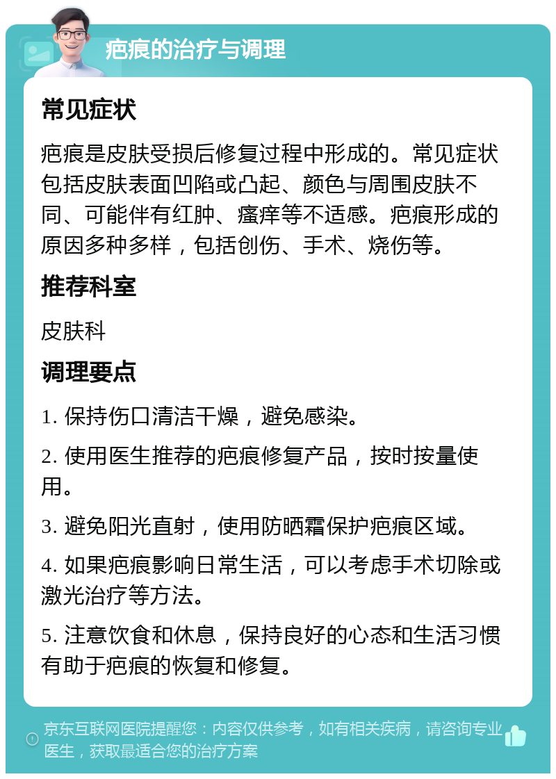 疤痕的治疗与调理 常见症状 疤痕是皮肤受损后修复过程中形成的。常见症状包括皮肤表面凹陷或凸起、颜色与周围皮肤不同、可能伴有红肿、瘙痒等不适感。疤痕形成的原因多种多样，包括创伤、手术、烧伤等。 推荐科室 皮肤科 调理要点 1. 保持伤口清洁干燥，避免感染。 2. 使用医生推荐的疤痕修复产品，按时按量使用。 3. 避免阳光直射，使用防晒霜保护疤痕区域。 4. 如果疤痕影响日常生活，可以考虑手术切除或激光治疗等方法。 5. 注意饮食和休息，保持良好的心态和生活习惯有助于疤痕的恢复和修复。