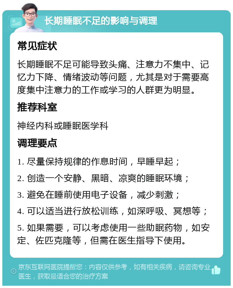 长期睡眠不足的影响与调理 常见症状 长期睡眠不足可能导致头痛、注意力不集中、记忆力下降、情绪波动等问题，尤其是对于需要高度集中注意力的工作或学习的人群更为明显。 推荐科室 神经内科或睡眠医学科 调理要点 1. 尽量保持规律的作息时间，早睡早起； 2. 创造一个安静、黑暗、凉爽的睡眠环境； 3. 避免在睡前使用电子设备，减少刺激； 4. 可以适当进行放松训练，如深呼吸、冥想等； 5. 如果需要，可以考虑使用一些助眠药物，如安定、佐匹克隆等，但需在医生指导下使用。