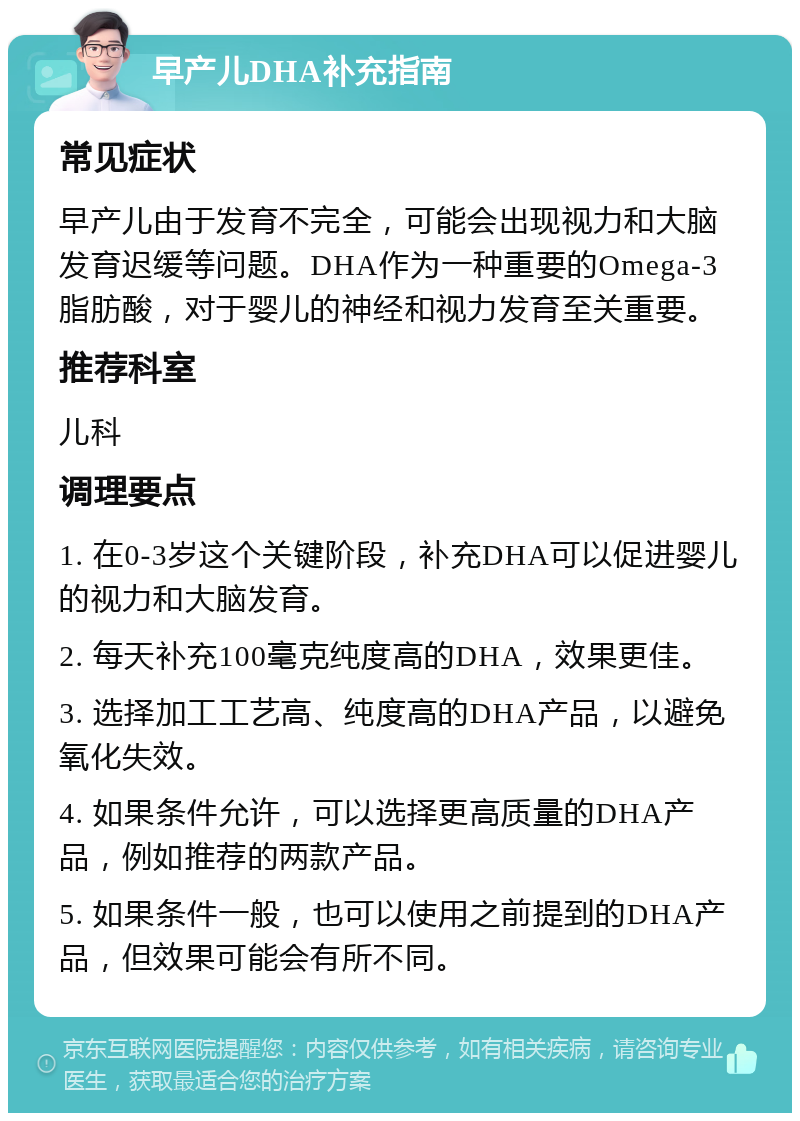 早产儿DHA补充指南 常见症状 早产儿由于发育不完全，可能会出现视力和大脑发育迟缓等问题。DHA作为一种重要的Omega-3脂肪酸，对于婴儿的神经和视力发育至关重要。 推荐科室 儿科 调理要点 1. 在0-3岁这个关键阶段，补充DHA可以促进婴儿的视力和大脑发育。 2. 每天补充100毫克纯度高的DHA，效果更佳。 3. 选择加工工艺高、纯度高的DHA产品，以避免氧化失效。 4. 如果条件允许，可以选择更高质量的DHA产品，例如推荐的两款产品。 5. 如果条件一般，也可以使用之前提到的DHA产品，但效果可能会有所不同。