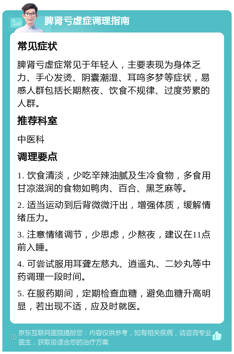 脾肾亏虚症调理指南 常见症状 脾肾亏虚症常见于年轻人，主要表现为身体乏力、手心发烫、阴囊潮湿、耳鸣多梦等症状，易感人群包括长期熬夜、饮食不规律、过度劳累的人群。 推荐科室 中医科 调理要点 1. 饮食清淡，少吃辛辣油腻及生冷食物，多食用甘凉滋润的食物如鸭肉、百合、黑芝麻等。 2. 适当运动到后背微微汗出，增强体质，缓解情绪压力。 3. 注意情绪调节，少思虑，少熬夜，建议在11点前入睡。 4. 可尝试服用耳聋左慈丸、逍遥丸、二妙丸等中药调理一段时间。 5. 在服药期间，定期检查血糖，避免血糖升高明显，若出现不适，应及时就医。