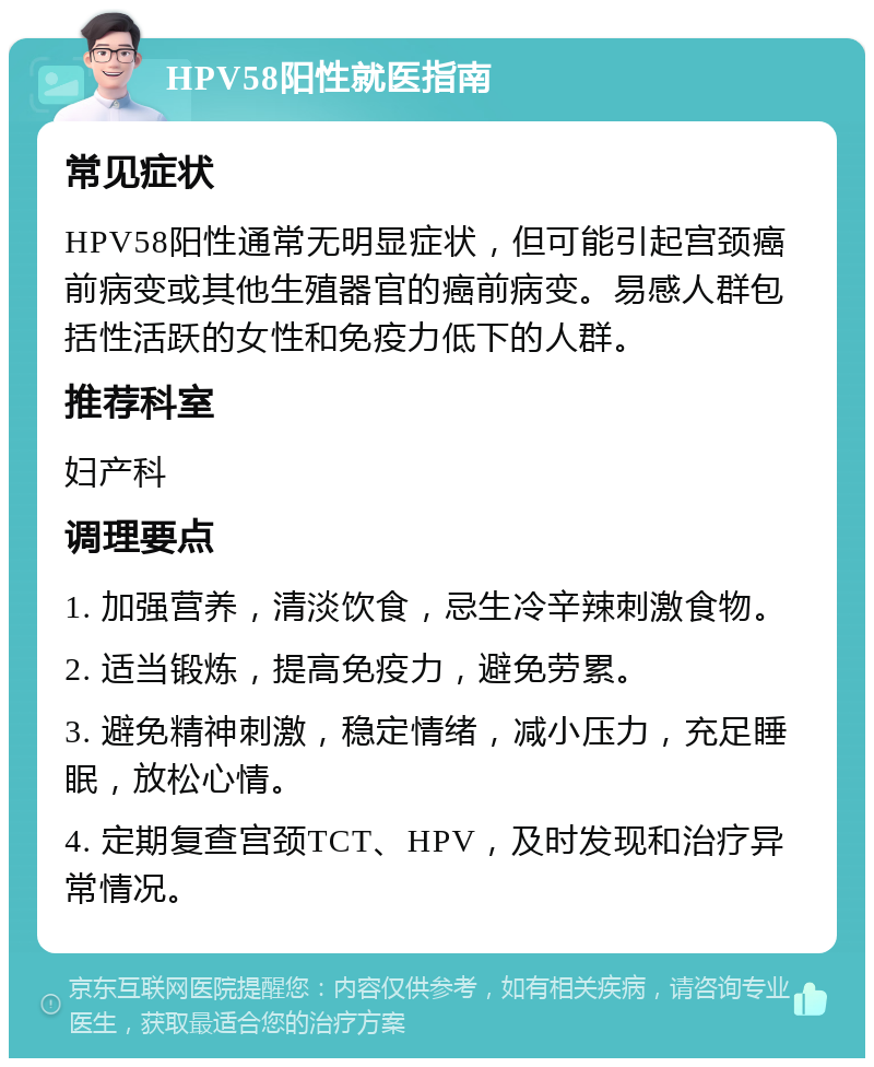 HPV58阳性就医指南 常见症状 HPV58阳性通常无明显症状，但可能引起宫颈癌前病变或其他生殖器官的癌前病变。易感人群包括性活跃的女性和免疫力低下的人群。 推荐科室 妇产科 调理要点 1. 加强营养，清淡饮食，忌生冷辛辣刺激食物。 2. 适当锻炼，提高免疫力，避免劳累。 3. 避免精神刺激，稳定情绪，减小压力，充足睡眠，放松心情。 4. 定期复查宫颈TCT、HPV，及时发现和治疗异常情况。