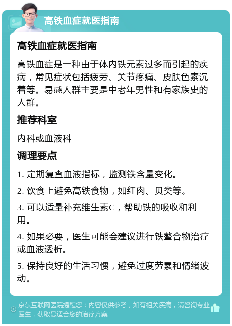 高铁血症就医指南 高铁血症就医指南 高铁血症是一种由于体内铁元素过多而引起的疾病，常见症状包括疲劳、关节疼痛、皮肤色素沉着等。易感人群主要是中老年男性和有家族史的人群。 推荐科室 内科或血液科 调理要点 1. 定期复查血液指标，监测铁含量变化。 2. 饮食上避免高铁食物，如红肉、贝类等。 3. 可以适量补充维生素C，帮助铁的吸收和利用。 4. 如果必要，医生可能会建议进行铁螯合物治疗或血液透析。 5. 保持良好的生活习惯，避免过度劳累和情绪波动。