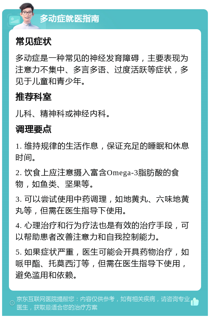 多动症就医指南 常见症状 多动症是一种常见的神经发育障碍，主要表现为注意力不集中、多言多语、过度活跃等症状，多见于儿童和青少年。 推荐科室 儿科、精神科或神经内科。 调理要点 1. 维持规律的生活作息，保证充足的睡眠和休息时间。 2. 饮食上应注意摄入富含Omega-3脂肪酸的食物，如鱼类、坚果等。 3. 可以尝试使用中药调理，如地黄丸、六味地黄丸等，但需在医生指导下使用。 4. 心理治疗和行为疗法也是有效的治疗手段，可以帮助患者改善注意力和自我控制能力。 5. 如果症状严重，医生可能会开具药物治疗，如哌甲酯、托莫西汀等，但需在医生指导下使用，避免滥用和依赖。