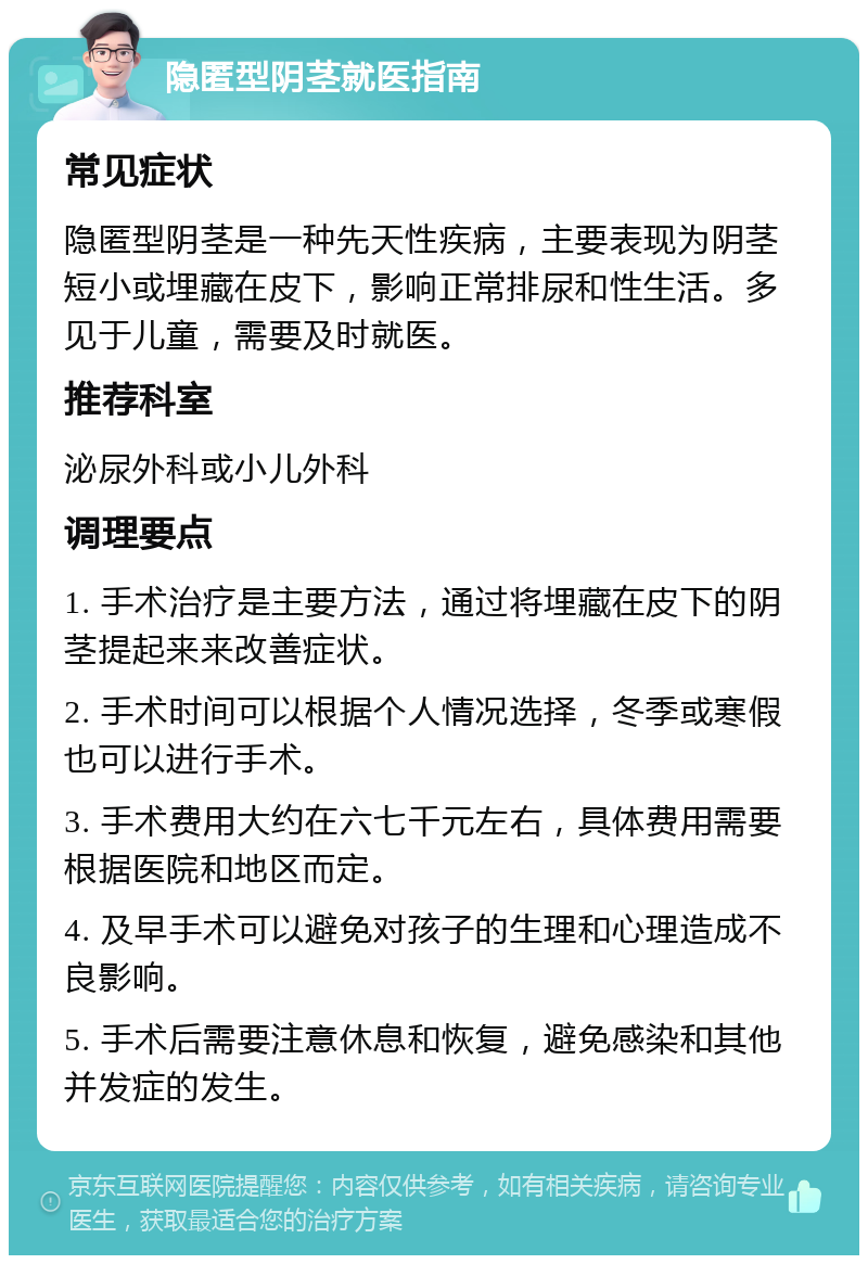 隐匿型阴茎就医指南 常见症状 隐匿型阴茎是一种先天性疾病，主要表现为阴茎短小或埋藏在皮下，影响正常排尿和性生活。多见于儿童，需要及时就医。 推荐科室 泌尿外科或小儿外科 调理要点 1. 手术治疗是主要方法，通过将埋藏在皮下的阴茎提起来来改善症状。 2. 手术时间可以根据个人情况选择，冬季或寒假也可以进行手术。 3. 手术费用大约在六七千元左右，具体费用需要根据医院和地区而定。 4. 及早手术可以避免对孩子的生理和心理造成不良影响。 5. 手术后需要注意休息和恢复，避免感染和其他并发症的发生。