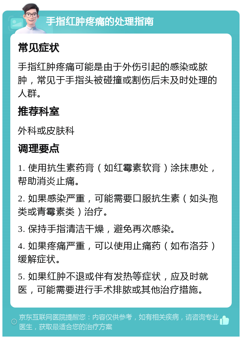 手指红肿疼痛的处理指南 常见症状 手指红肿疼痛可能是由于外伤引起的感染或脓肿，常见于手指头被碰撞或割伤后未及时处理的人群。 推荐科室 外科或皮肤科 调理要点 1. 使用抗生素药膏（如红霉素软膏）涂抹患处，帮助消炎止痛。 2. 如果感染严重，可能需要口服抗生素（如头孢类或青霉素类）治疗。 3. 保持手指清洁干燥，避免再次感染。 4. 如果疼痛严重，可以使用止痛药（如布洛芬）缓解症状。 5. 如果红肿不退或伴有发热等症状，应及时就医，可能需要进行手术排脓或其他治疗措施。