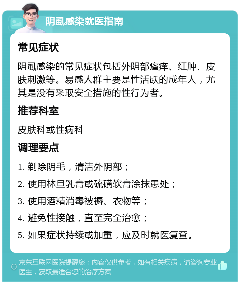 阴虱感染就医指南 常见症状 阴虱感染的常见症状包括外阴部瘙痒、红肿、皮肤刺激等。易感人群主要是性活跃的成年人，尤其是没有采取安全措施的性行为者。 推荐科室 皮肤科或性病科 调理要点 1. 剃除阴毛，清洁外阴部； 2. 使用林旦乳膏或硫磺软膏涂抹患处； 3. 使用酒精消毒被褥、衣物等； 4. 避免性接触，直至完全治愈； 5. 如果症状持续或加重，应及时就医复查。