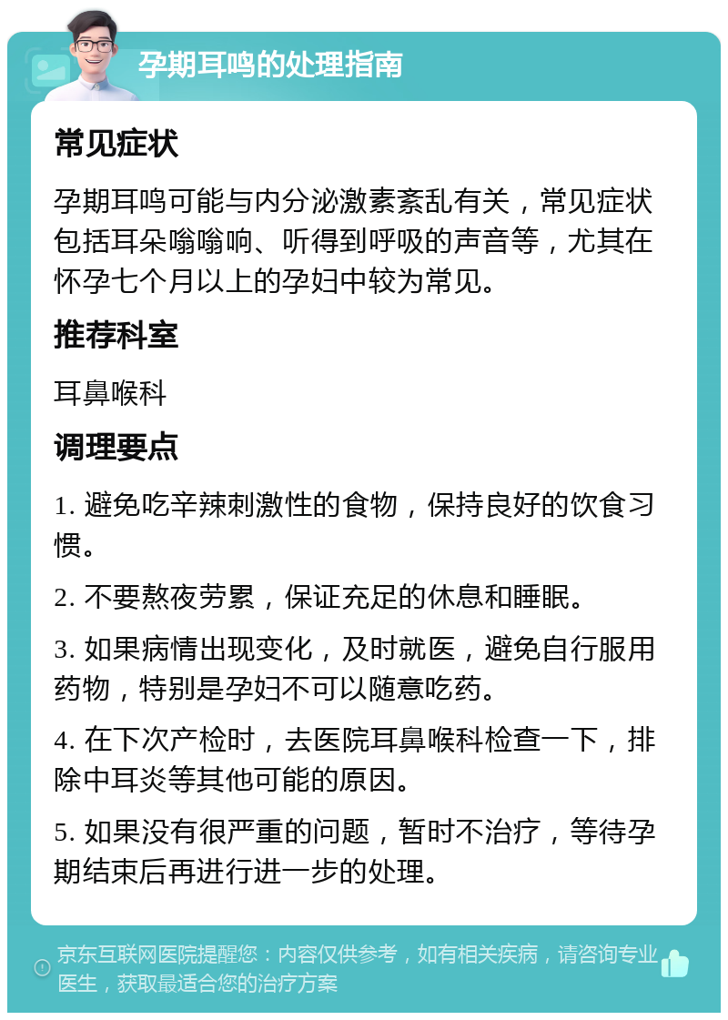 孕期耳鸣的处理指南 常见症状 孕期耳鸣可能与内分泌激素紊乱有关，常见症状包括耳朵嗡嗡响、听得到呼吸的声音等，尤其在怀孕七个月以上的孕妇中较为常见。 推荐科室 耳鼻喉科 调理要点 1. 避免吃辛辣刺激性的食物，保持良好的饮食习惯。 2. 不要熬夜劳累，保证充足的休息和睡眠。 3. 如果病情出现变化，及时就医，避免自行服用药物，特别是孕妇不可以随意吃药。 4. 在下次产检时，去医院耳鼻喉科检查一下，排除中耳炎等其他可能的原因。 5. 如果没有很严重的问题，暂时不治疗，等待孕期结束后再进行进一步的处理。