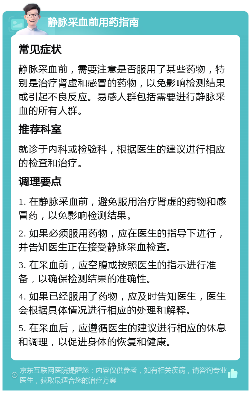 静脉采血前用药指南 常见症状 静脉采血前，需要注意是否服用了某些药物，特别是治疗肾虚和感冒的药物，以免影响检测结果或引起不良反应。易感人群包括需要进行静脉采血的所有人群。 推荐科室 就诊于内科或检验科，根据医生的建议进行相应的检查和治疗。 调理要点 1. 在静脉采血前，避免服用治疗肾虚的药物和感冒药，以免影响检测结果。 2. 如果必须服用药物，应在医生的指导下进行，并告知医生正在接受静脉采血检查。 3. 在采血前，应空腹或按照医生的指示进行准备，以确保检测结果的准确性。 4. 如果已经服用了药物，应及时告知医生，医生会根据具体情况进行相应的处理和解释。 5. 在采血后，应遵循医生的建议进行相应的休息和调理，以促进身体的恢复和健康。