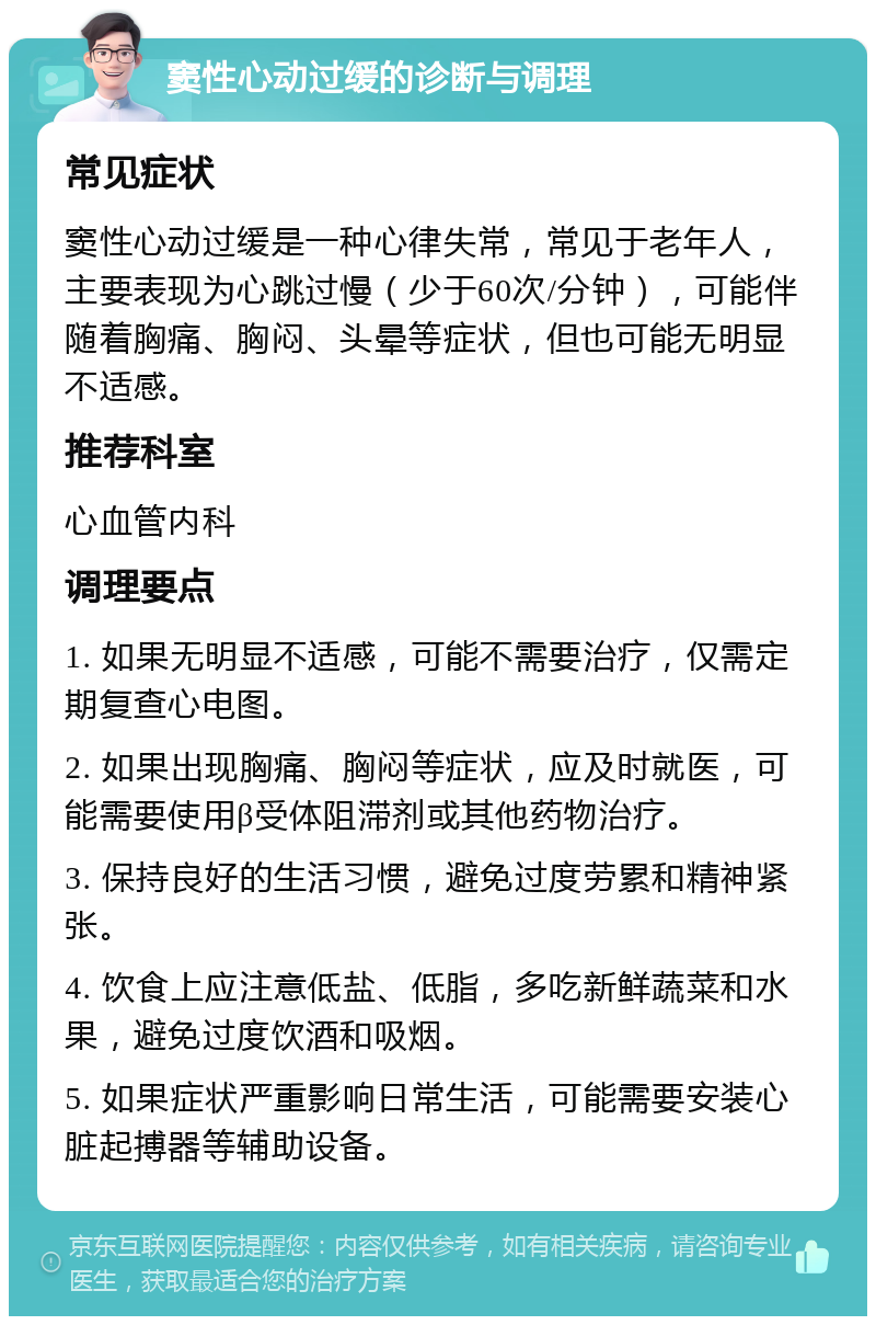 窦性心动过缓的诊断与调理 常见症状 窦性心动过缓是一种心律失常，常见于老年人，主要表现为心跳过慢（少于60次/分钟），可能伴随着胸痛、胸闷、头晕等症状，但也可能无明显不适感。 推荐科室 心血管内科 调理要点 1. 如果无明显不适感，可能不需要治疗，仅需定期复查心电图。 2. 如果出现胸痛、胸闷等症状，应及时就医，可能需要使用β受体阻滞剂或其他药物治疗。 3. 保持良好的生活习惯，避免过度劳累和精神紧张。 4. 饮食上应注意低盐、低脂，多吃新鲜蔬菜和水果，避免过度饮酒和吸烟。 5. 如果症状严重影响日常生活，可能需要安装心脏起搏器等辅助设备。