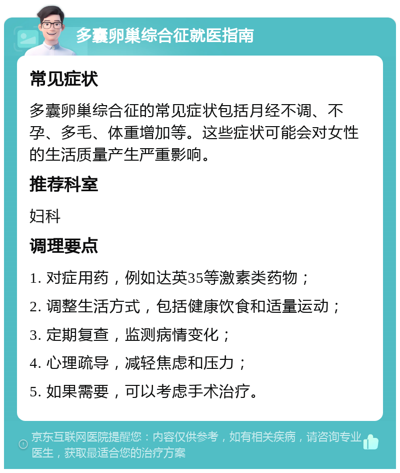 多囊卵巢综合征就医指南 常见症状 多囊卵巢综合征的常见症状包括月经不调、不孕、多毛、体重增加等。这些症状可能会对女性的生活质量产生严重影响。 推荐科室 妇科 调理要点 1. 对症用药，例如达英35等激素类药物； 2. 调整生活方式，包括健康饮食和适量运动； 3. 定期复查，监测病情变化； 4. 心理疏导，减轻焦虑和压力； 5. 如果需要，可以考虑手术治疗。