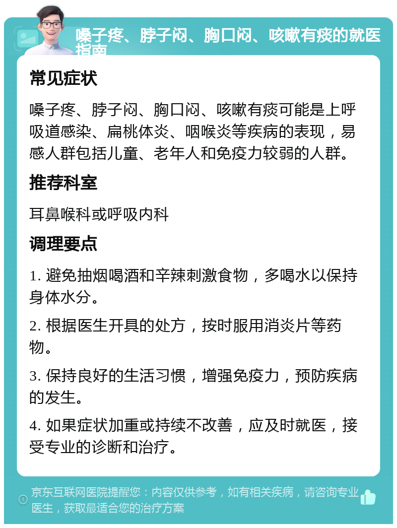 嗓子疼、脖子闷、胸口闷、咳嗽有痰的就医指南 常见症状 嗓子疼、脖子闷、胸口闷、咳嗽有痰可能是上呼吸道感染、扁桃体炎、咽喉炎等疾病的表现，易感人群包括儿童、老年人和免疫力较弱的人群。 推荐科室 耳鼻喉科或呼吸内科 调理要点 1. 避免抽烟喝酒和辛辣刺激食物，多喝水以保持身体水分。 2. 根据医生开具的处方，按时服用消炎片等药物。 3. 保持良好的生活习惯，增强免疫力，预防疾病的发生。 4. 如果症状加重或持续不改善，应及时就医，接受专业的诊断和治疗。