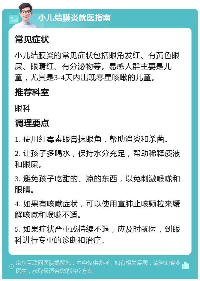 小儿结膜炎就医指南 常见症状 小儿结膜炎的常见症状包括眼角发红、有黄色眼屎、眼睛红、有分泌物等。易感人群主要是儿童，尤其是3-4天内出现零星咳嗽的儿童。 推荐科室 眼科 调理要点 1. 使用红霉素眼膏抹眼角，帮助消炎和杀菌。 2. 让孩子多喝水，保持水分充足，帮助稀释痰液和眼屎。 3. 避免孩子吃甜的、凉的东西，以免刺激喉咙和眼睛。 4. 如果有咳嗽症状，可以使用宣肺止咳颗粒来缓解咳嗽和喉咙不适。 5. 如果症状严重或持续不退，应及时就医，到眼科进行专业的诊断和治疗。