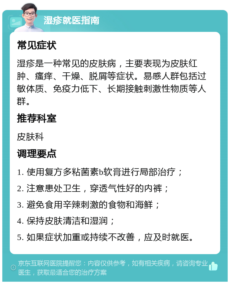 湿疹就医指南 常见症状 湿疹是一种常见的皮肤病，主要表现为皮肤红肿、瘙痒、干燥、脱屑等症状。易感人群包括过敏体质、免疫力低下、长期接触刺激性物质等人群。 推荐科室 皮肤科 调理要点 1. 使用复方多粘菌素b软膏进行局部治疗； 2. 注意患处卫生，穿透气性好的内裤； 3. 避免食用辛辣刺激的食物和海鲜； 4. 保持皮肤清洁和湿润； 5. 如果症状加重或持续不改善，应及时就医。